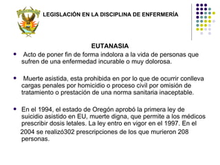 LEGISLACIÓN EN LA DISCIPLINA DE ENFERMERÍA




                             EUTANASIA
    Acto de poner fin de forma indolora a la vida de personas que
    sufren de una enfermedad incurable o muy dolorosa.

    Muerte asistida, esta prohibida en por lo que de ocurrir conlleva
    cargas penales por homicidio o proceso civil por omisión de
    tratamiento o prestación de una norma sanitaria inaceptable.

   En el 1994, el estado de Oregón aprobó la primera ley de
    suicidio asistido en EU, muerte digna, que permite a los médicos
    prescribir dosis letales. La ley entro en vigor en el 1997. En el
    2004 se realizó302 prescripciones de los que murieron 208
    personas.
 