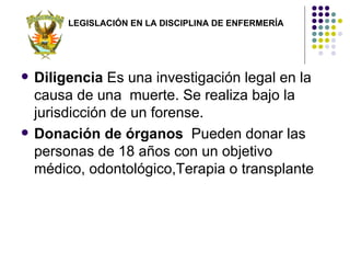 LEGISLACIÓN EN LA DISCIPLINA DE ENFERMERÍA




   Diligencia Es una investigación legal en la
    causa de una muerte. Se realiza bajo la
    jurisdicción de un forense.
   Donación de órganos Pueden donar las
    personas de 18 años con un objetivo
    médico, odontológico,Terapia o transplante
 