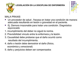 LEGISLACIÓN EN LA DISCIPLINA DE ENFERMERÍA




MALA PRAXIS
 Un proveedor de salud , fracasa en tratar una condición de manera
    adecuada resultando en lesión o gravedad en el paciente.
 Ej. Demora irrazonable para tratar una condición. Diagnóstico
    equivocado
1. incumplimiento del deber no siguió la norma.
2. Previsibilidad vinculo entre la enfermera y la lesión.
3. Causalidad debe probarse que el daño ocurrió como
    resultado del incumplimiento.
4. daño o lesión debe demostrar el daño (físico,
   económico y emocional)
5. daño y perjuicios deben ser compensados
 