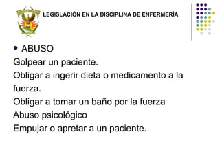 LEGISLACIÓN EN LA DISCIPLINA DE ENFERMERÍA




 ABUSO
Golpear un paciente.
Obligar a ingerir dieta o medicamento a la
fuerza.
Obligar a tomar un baño por la fuerza
Abuso psicológico
Empujar o apretar a un paciente.
 