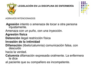LEGISLACIÓN EN LA DISCIPLINA DE ENFERMERÍA




AGRAVIOS INTENCIONADOS

 Agresión intento o amenaza de tocar a otra persona
   injustamente.
Amenaza con un puño, con una inyección.
Agresión física
Detención ilegal restricción física
Invasión de la intimidad
Difamación (libelo/calumnia) comunicación falsa, con
   descuido
hacia la verdad.
Calumnia difamación expresada oralmente. La enfermera
   le dice
al paciente que su compañero es incompetente.
 