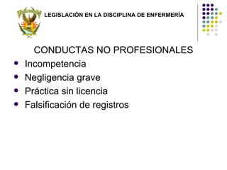 LEGISLACIÓN EN LA DISCIPLINA DE ENFERMERÍA




      CONDUCTAS NO PROFESIONALES
   Incompetencia
   Negligencia grave
   Práctica sin licencia
   Falsificación de registros
 