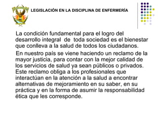 LEGISLACIÓN EN LA DISCIPLINA DE ENFERMERÍA




La condición fundamental para el logro del
desarrollo integral de toda sociedad es el bienestar
que conlleva a la salud de todos los ciudadanos.
En nuestro país se viene haciendo un reclamo de la
mayor justicia, para contar con la mejor calidad de
los servicios de salud ya sean públicos o privados.
Este reclamo obliga a los profesionales que
interactúan en la atención a la salud a encontrar
alternativas de mejoramiento en su saber, en su
práctica y en la forma de asumir la responsabilidad
ética que les corresponde.
 