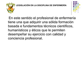 LEGISLACIÓN EN LA DISCIPLINA DE ENFERMERÍA




 En este sentido el profesional de enfermería
tiene una que adquirir una sólida formación
basada e fundamentos técnicos científicos,
humanísticos y éticos que le permiten
desempeñar su ejercicio con calidad y
conciencia profesional.
 