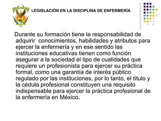 LEGISLACIÓN EN LA DISCIPLINA DE ENFERMERÍA




Durante su formación tiene la responsabilidad de
adquirir conocimientos, habilidades y atributos para
ejercer la enfermería y en ese sentido las
instituciones educativas tienen como función
asegurar a la sociedad el tipo de cualidades que
requiere un profesionista para ejercer su práctica
formal, como una garantía de interés público
regulado por las instituciones, por lo tanto, el título y
la cédula profesional constituyen una requisito
indispensable para ejercer la práctica profesional de
la enfermería en México.
 