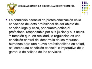LEGISLACIÓN EN LA DISCIPLINA DE ENFERMERÍA




   La condición esencial de profesionalización es la
    capacidad del acto profesional de ser objeto de
    sanción legal y ética, por cuanto define al
    profesional responsable por sus juicios y sus actos.
    Y también que, en realidad, la regulación es una
    condición central del desarrollo de los recursos
    humanos para una nueva profesionalidad en salud,
    así como una condición esencial e imperativa de la
    garantía de calidad de los servicios.
 
