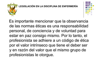LEGISLACIÓN EN LA DISCIPLINA DE ENFERMERÍA




Es importante mencionar que la observancia
de las normas éticas es una responsabilidad
personal, de conciencia y de voluntad para
estar en paz consigo mismo. Por lo tanto, el
profesionista se adhiere a un código de ética
por el valor intrínseco que tiene el deber ser
y en razón del valor que el mismo grupo de
profesionistas le otorgue.
 