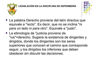 LEGISLACIÓN EN LA DISCIPLINA DE ENFERMERÍA




   La palabra Derecho proviene del latín directus que
    equivale a "recto". Es decir, que no se inclina "ni
    para un lado ni para otro". Equivale a "justo".
   La etimología de "justicia proviene de
    "ius"=derecho. Sugiere la existencia de dirigentes y
    dirigidos, donde los dirigentes son los seres
    superiores que conocen el camino que corresponde
    seguir, y los dirigidos los inferiores que deben
    obedecer sin discutir las decisiones.
 