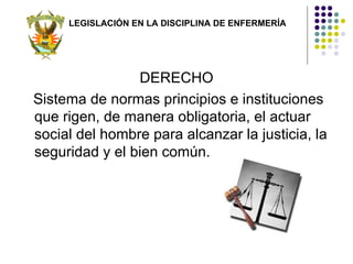 LEGISLACIÓN EN LA DISCIPLINA DE ENFERMERÍA




                DERECHO
Sistema de normas principios e instituciones
que rigen, de manera obligatoria, el actuar
social del hombre para alcanzar la justicia, la
seguridad y el bien común.
 