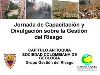 Jornada de Capacitación y Divulgación sobre la Gestión del Riesgo   CAPÍTULO ANTIOQUIA SOCIEDAD COLOMBIANA DE GEOLOGIA Grupo Gestión del Riesgo 