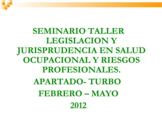 SEMINARIO TALLER
LEGISLACION Y
JURISPRUDENCIA EN SALUD
OCUPACIONAL Y RIESGOS
PROFESIONALES.
APARTADO- TURBO
FEBRERO – MAYO
2012
 