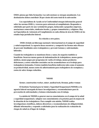 OSHA piensa que falta formación. Las subvenciones se otorgan anualmente. Los
destinatarios deben contribuir 20 por ciento del costo total de la subvención
Los especialistas de Ayuda en la Conformidad otorgan información general
sobre las normas OSHA y recursos para asistencia al cumplimiento. Responden a
solicitudes por parte de una variedad de grupos, incluyendo a pequeñas empresas,
asociaciones comerciales, sindicatos locales, y grupos comunitarios y religiosos. Hay
un Especialista de Asistencia al Cumplimiento en cada oficina de área de OSHA de los
estados bajo jurisdicción federal.
En relación a otro países.
OSHA brinda un liderazgo nacional e internacional en el campo de seguridad
y salud ocupacional. La agencia desea encontrar y compartir las formas más eficaces
de prevenir fatalidades entre trabajadores y prevenir lesiones y enfermedades
laborales.
Cuando los trabajadores se mantienen ilesos y sanos, los negocios también se
benefician. Incurren menos gastos de indemnización de trabajadores, menos gastos
médicos, menos pagos por programas de vuelta al trabajo, menos productos
defectuosos y costos reducidos asociados con las acomodaciones en el trabajo para
trabajadores lesionados. Existen también beneficios indirectos tales como el aumento
en productividad, menos costos de adiestramiento para trabajadores de reemplazo y
costos de sobre tiempo reducidos.
NIOSH
farmer, construction worker, miner ,medical tech, fireman, police woman
El Instituto Nacional para la Salud y Seguridad Ocupacional (NIOSH) es la
agencia federal encargada de hacer investigaciones y recomendaciones para la
prevención de enfermedades y lesiones relacionadas con el trabajo.
La misión de NIOSH es generar nuevos conocimientos en el campo de la salud
y seguridad ocupacional y adaptar esos conocimientos a la práctica para la mejora de
la situación de los trabajadores. Para cumplir esta misión, NIOSH realiza
investigaciones científicas, elabora directrices y recomendaciones de obligatoriedad,
difunde información y responde a solicitudes para la realización de evaluación de
riesgos de salud en el lugar de trabajo.
 
