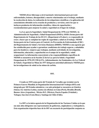 NIOSH ofrece liderazgo a nivel nacional e internacional para prevenir
enfermedades, lesiones, discapacidad y muerte relacionadas con el trabajo, mediante
la recolección de datos, la realización de investigaciones científicas y la aplicación del
conocimiento obtenido en la creación de productos y servicios, entre los que se
incluyen productos de información científica, videos de capacitación y
recomendaciones para mejorar la salud y seguridad en el lugar de trabajo.
La Ley para la Seguridad y Salud Ocupacional de 1970 creó NIOSH y la
Administración de Seguridad y Salud Ocupacional (OSHA). OSHA forma parte del
Departamento de Trabajo de los EE.UU. (Department of Labor) y es responsable de
crear y hacer que se cumplan las reglas de seguridad y salud en el trabajo. NIOSH
forma parte de los Centros para el Control y la Prevención de Enfermedades (CDC)
del Departamento de Salud y Servicios Humanos (DHHS). NIOSH es una agencia que
fue establecida para ayudar a garantizar condiciones de trabajo seguras y saludables
para los hombres y mujeres que trabajan, mediante actividades de investigación,
información, educación y capacitación en el campo de la seguridad y salud
ocupacional. La información concerniente a las responsabilidades específicas de
NIOSH se encuentra en la Sección 22 de la Ley para la Salud y Seguridad
Ocupacional de 1970 (29 CFR § 671). Adicionalmente, las Enmiendas a la Ley Federal
de Salud y Seguridad en Minas de 1977 delegaron autoridad adicional a NIOSH para
las investigaciones de salud en las minas de carbón.
OIT.
Creada en 1919 como parte del Tratado de Versalles que terminó con la
Primera Guerra Mundial, la Organización Internacional del Trabajo (OIT) está
integrada por 183 Estados miembros y su sede principal se encuentra en Ginebra
(Suiza). En América Latina, cuenta con oficinas en Lima (Perú), Brasilia (Brasil),
Buenos Aires (Argentina), México D.F. (México), Puerto España (Trinidad y
Tobago), San José (Costa Rica) y Santiago de Chile (Chile).
La OIT es la única agencia de la Organización de las Naciones Unidas en la que
sus más altos dirigentes son representantes de gobiernos, empleadores y trabajadores.
Esta organización tripartita hace de la OIT un escenario de participación conjunta en
 
