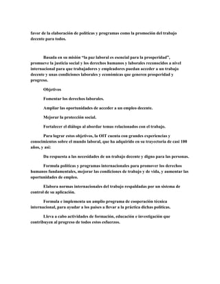 favor de la elaboración de políticas y programas como la promoción del trabajo
decente para todos.
Basada en su misión “la paz laboral es esencial para la prosperidad”,
promueve la justicia social y los derechos humanos y laborales reconocidos a nivel
internacional para que trabajadores y empleadores puedan acceder a un trabajo
decente y unas condiciones laborales y económicas que generen prosperidad y
progreso.
Objetivos
Fomentar los derechos laborales.
Ampliar las oportunidades de acceder a un empleo decente.
Mejorar la protección social.
Fortalecer el diálogo al abordar temas relacionados con el trabajo.
Para lograr estos objetivos, la OIT cuenta con grandes experiencias y
conocimientos sobre el mundo laboral, que ha adquirido en su trayectoria de casi 100
años, y así:
Da respuesta a las necesidades de un trabajo decente y digno para las personas.
Formula políticas y programas internacionales para promover los derechos
humanos fundamentales, mejorar las condiciones de trabajo y de vida, y aumentar las
oportunidades de empleo.
Elabora normas internacionales del trabajo respaldadas por un sistema de
control de su aplicación.
Formula e implementa un amplio programa de cooperación técnica
internacional, para ayudar a los países a llevar a la práctica dichas políticas.
Lleva a cabo actividades de formación, educación e investigación que
contribuyen al progreso de todos estos esfuerzos.
 