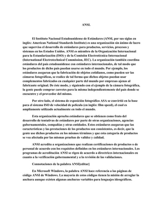 ANSI.
El Instituto Nacional Estadounidense de Estándares (ANSI, por sus siglas en
inglés: American National Standards Institute) es una organización sin ánimo de lucro
que supervisa el desarrollo de estándares para productos, servicios, procesos y
sistemas en los Estados Unidos. ANSI es miembro de la Organización Internacional
para la Estandarización (ISO) y de la Comisión Electrotécnica Internacional
(International Electrotechnical Commission, IEC). La organización también coordina
estándares del país estadounidense con estándares internacionales, de tal modo que
los productos de dicho país puedan usarse en todo el mundo. Por ejemplo, los
estándares aseguran que la fabricación de objetos cotidianos, como pueden ser las
cámaras fotográficas, se realice de tal forma que dichos objetos puedan usar
complementos fabricados en cualquier parte del mundo por empresas ajenas al
fabricante original. De éste modo, y siguiendo con el ejemplo de la cámara fotográfica,
la gente puede comprar carretes para la misma independientemente del país donde se
encuentre y el proveedor del mismo.
Por otro lado, el sistema de exposición fotográfico ASA se convirtió en la base
para el sistema ISO de velocidad de película (en inglés: film speed), el cual es
ampliamente utilizado actualmente en todo el mundo.
Esta organización aprueba estándares que se obtienen como fruto del
desarrollo de tentativas de estándares por parte de otras organizaciones, agencias
gubernamentales, compañías y otras entidades. Estos estándares aseguran que las
características y las prestaciones de los productos son consistentes, es decir, que la
gente use dichos productos en los mismos términos y que esta categoría de productos
se vea afectada por las mismas pruebas de validez y calidad.
ANSI acredita a organizaciones que realizan certificaciones de productos o de
personal de acuerdo con los requisitos definidos en los estándares internacionales. Los
programas de acreditación ANSI se rigen de acuerdo a directrices internacionales en
cuanto a la verificación gubernamental y a la revisión de las validaciones.
Connotaciones de la palabra ANSI[editar]
En Microsoft Windows, la palabra ANSI hace referencia a las páginas de
código ANSI de Windows. La mayoría de estos códigos tienen la misión de arreglar la
anchura aunque existen algunas anchuras variables para lenguajes ideográficos.
 