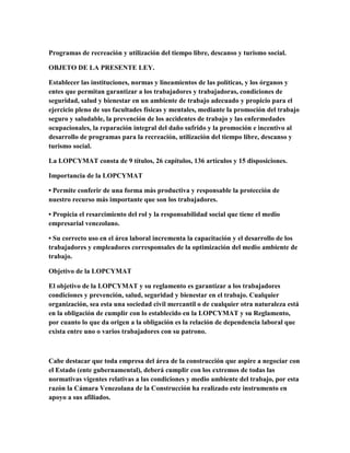 Programas de recreación y utilización del tiempo libre, descanso y turismo social.
OBJETO DE LA PRESENTE LEY.
Establecer las instituciones, normas y lineamientos de las políticas, y los órganos y
entes que permitan garantizar a los trabajadores y trabajadoras, condiciones de
seguridad, salud y bienestar en un ambiente de trabajo adecuado y propicio para el
ejercicio pleno de sus facultades físicas y mentales, mediante la promoción del trabajo
seguro y saludable, la prevención de los accidentes de trabajo y las enfermedades
ocupacionales, la reparación integral del daño sufrido y la promoción e incentivo al
desarrollo de programas para la recreación, utilización del tiempo libre, descanso y
turismo social.
La LOPCYMAT consta de 9 títulos, 26 capítulos, 136 artículos y 15 disposiciones.
Importancia de la LOPCYMAT
• Permite conferir de una forma más productiva y responsable la protección de
nuestro recurso más importante que son los trabajadores.
• Propicia el resarcimiento del rol y la responsabilidad social que tiene el medio
empresarial venezolano.
• Su correcto uso en el área laboral incrementa la capacitación y el desarrollo de los
trabajadores y empleadores corresponsales de la optimización del medio ambiente de
trabajo.
Objetivo de la LOPCYMAT
El objetivo de la LOPCYMAT y su reglamento es garantizar a los trabajadores
condiciones y prevención, salud, seguridad y bienestar en el trabajo. Cualquier
organización, sea esta una sociedad civil mercantil o de cualquier otra naturaleza está
en la obligación de cumplir con lo establecido en la LOPCYMAT y su Reglamento,
por cuanto lo que da origen a la obligación es la relación de dependencia laboral que
exista entre uno o varios trabajadores con su patrono.
Cabe destacar que toda empresa del área de la construcción que aspire a negociar con
el Estado (ente gubernamental), deberá cumplir con los extremos de todas las
normativas vigentes relativas a las condiciones y medio ambiente del trabajo, por esta
razón la Cámara Venezolana de la Construcción ha realizado este instrumento en
apoyo a sus afiliados.
 