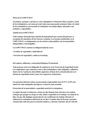 Metas de la LOPCYMAT
Garantizar, proteger y promover a los trabajadores el bienestar físico, mental y social
de los trabajadores, así como prevenir toda causa que pueda ocasionar daño a la salud
de los trabajadores, procurando al trabajador un trabajo digno, adecuado a sus
actitudes y capacidades.
Ámbito de la LOPCYMAT
Todo trabajo efectuado bajo relación de dependencia por cuenta del patrono, se
exceptúan los miembros de las Fuerzas Armadas. Las normas establecidas en la
LOPCYMAT y su Reglamento son de estricto orden público, son irrenunciables,
indisponibles e intransigidles.
La LOPCYMAT contiene la obligatoriedad de crear:
• Comités de seguridad y salud laboral
• Servicios de Seguridad y salud en el trabajo.
Del registro, afiliación y cotizaciónal Régimen Prestacional
Todo patrono está en la obligación de registrarse en la Tesorería de Seguridad Social.
Los empleadores que contraten a uno o más trabajadores están obligados a afiliarlos,
dentro de los 3 primeros días hábiles siguientes al inicio de la relación laboral en el
sistema de seguridad social y hacer las respectivas cotizaciones.
Los patronos deberán cotizar un porcentaje comprendido entre 0,75 Y el 10% del
salario de cada trabajador del ingreso o renta de cada asociado.
Protección de la maternidad y seguridad social de la trabajadora
La mujer durante el embarazo y hasta un año después tiene derecho a no realizar
trabajos que pongan en riesgo su vida, salud o seguridad en el trabajo o la salud de su
hijo, sin que ello implique menoscabo de sus condiciones de trabajo. Durante el
embarazo la trabajadora disfrutará de un día o 2 medios días de licencia o permiso
remunerado cada mes para la atención medica; y, durante el primer año de vida del
 