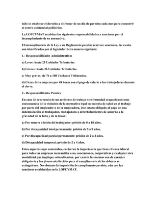 niño se establece el derecho a disfrutar de un día de permiso cada mes para concurrir
al centro asistencial pediátrico.
La LOPCYMAT establece las siguientes responsabilidades y sanciones por el
incumplimiento de su normativa:
El incumplimiento de la Ley o su Reglamento pueden acarrear sanciones, las cuales
son identificadas por el legislador de la manera siguiente:
1.- Responsabilidades Administrativas
a) Leves: hasta 25 Unidades Tributarias.
b) Graves: hasta 26 Unidades Tributarias.
c) Muy graves: de 76 a 100 Unidades Tributarias.
d) Cierre de la empresa por 48 horas con el pago de salario a los trabajadores durante
el cierre.
2.- Responsabilidades Penales
En caso de ocurrencia de un accidente de trabajo o enfermedad ocupacional como
consecuencia de la violación de la normativa legal en materia de salud en el trabajo
por parte del empleador o de la empleadora, éste estará obligado al pago de una
indemnización al trabajador, trabajadora o derechohabientes de acuerdo a la
gravedad de la falta y de la lesión:
a) Por muerte o lesión del trabajador: prisión de 8 a 10 años.
b) Por discapacidad total permanente: prisión de 5 a 9 años.
c) Por discapacidad parcial permanente: prisión de 2 a 4 años.
d) Discapacidad temporal: prisión de 2 a 4 años.
Estos aspectos aquí contenidos, encierran la importancia que tiene el tema laboral
para todas las empresas mercantiles o no, asociaciones, cooperativas y cualquier otra
modalidad que implique subordinación, por cuanto las normas son de carácter
obligatorio y los plazos establecidos para el cumplimiento de los deberes se
extinguieron. No obstante la imposición de cumplimento persiste, aún con las
sanciones establecidas en la LOPCYMAT.
 
