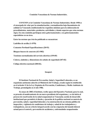 Comisión Venezolana de Normas Industriales.
COVENIN es la Comisión Venezolana de Normas Industriales. Desde 1958 es
el encargado de velar por la estandarización y normalización bajo lineamientos de
calidad en Venezuela estableciendo los requisitos mínimos para la elaboración de
procedimientos, materiales, productos, actividades y demás aspectos que estas normas
rigen. En esta comisión participan entes gubernamentales y no gubernamentales
especialistas en un área.
Entre las normas que ésta ha publicado se encuentran:
Ladrillos de arcilla (1-1978)
Cementos Portland Especificaciones (28-93)
Bloques huecos de concreto (42-1982)
Tensiones normalizadas del servicio eléctrico (159-05)
Colores, símbolos y dimensiones de señales de seguridad (187-02)
Código eléctrico nacional (200-02).
Insapsel.
El Instituto Nacional de Prevención, Salud y Seguridad Laborales, es un
organismo autónomo adscrito al Ministerio del Trabajo, creado según lo establecido
en el artículo 12 de la Ley Orgánica de Prevención, Condiciones y Medio Ambiente de
Trabajo, promulgada en el año 1986.
En mayo de 2002 el Instituto, recibe apoyo del Ejecutivo Nacional, para lo cual,
se procede al nombramiento de un nuevo presidente del organismo, y se da inicio al
proceso de reactivación de la salud ocupacional en Venezuela; acción de desarrollo
institucional que permitirá el diseño y ejecución de la política nacional en materia de
prevención, salud y seguridad laborales y la construcción de un sistema público de
inspección y vigilancia de condiciones de trabajo y salud de los trabajadores y
trabajadoras, con un criterio integral acorde con las exigencias del mundo laboral
actual para el control y prevención de accidentes y enfermedades ocupacionales
 