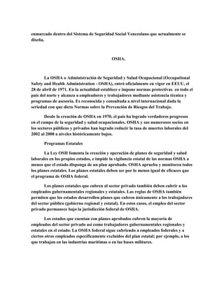 enmarcado dentro del Sistema de Seguridad Social Venezolano que actualmente se
diseña.
OSHA.
La OSHA o Administración de Seguridad y Salud Ocupacional (Occupational
Safety and Health Administration - OSHA), entró oficialmente en vigor en EEUU, el
28 de abril de 1971. En la actualidad establece e impone normas protectivas en todo el
país del norte y alcanza a empleadores y trabajadores mediante asistencia técnica y
programas de asesoría. Es reconocida y consultada a nivel internacional dada la
seriedad con que dicta Normas sobre la Prevención de Riesgos del Trabajo.
Desde la creación de OSHA en 1970, el país ha logrado verdaderos progresos
en el campo de la seguridad y salud ocupacionales. OSHA y sus numerosos socios en
los sectores públicos y privados han logrado reducir la tasa de muertes laborales del
2002 al 2008 a niveles históricamente bajos.
Programas Estatales
La Ley OSH fomenta la creación y operación de planes de seguridad y salud
laborales en los propios estados, e impide la vigilancia estatal de las normas OSHA a
menos que el estado disponga de un plan aprobado. OSHA aprueba y monitorea todos
los planes estatales. Los planes estatales deben ser por lo menos igual de eficaces que
el programa de OSHA federal.
Los planes estatales que cubren al sector privado también deben cubrir a los
empleados gubernamentales regionales y estatales. Las reglas de OSHA también
permiten que los estados desarrollen planes que cubren únicamente a los trabajadores
del sector público (gobierno regional y estatal). En estos casos, el empleo del sector
privado permanece bajo la jurisdicción federal de OSHA.
Los estados que cuentan con planes aprobados cubren la mayoría de
empleados del sector privado así como trabajadores gubernamentales regionales y
estatales en el estado. La OSHA federal sigue cubriendo a empleados federales y a
ciertos otros empleados específicamente excluidos del plan estatal; por ejemplo, a los
que trabajan en las industrias marítimas o en las bases militares.
 