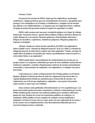 Normas y Guías
En general, las normas de OSHA exigen que los empleadores, mantengan
condiciones y adopten prácticas que son razonablemente necesarias y apropiadas para
proteger a los trabajadores en el trabajo, se familiaricen y cumplan con las normas
que aplican a sus establecimientos; y se aseguren que sus empleados tienen y utilizan
el equipo de protección personal cuando lo requiere la seguridad y la salud.
OSHA emite normas ante una gran variedad de peligros en el lugar de trabajo,
incluyendo: Sustancias tóxicas, Agentes físicos dañinos, Peligros eléctricos, Riesgos de
caídas, Riesgos de excavaciones, Desechos peligrosos, Enfermedades infecciosas,
Peligros de incendios y explosiones, Atmósferas peligrosas, Maquinas peligrosas y
Espacios restringidos
Además, cuando no existen normas específicas de OSHA, los empleadores
deben cumplir con la "cláusula de obligación general" de la Ley OSH. La cláusula de
obligación general, Sección 5(a)(1) requiere que todo empleador "brinde...un lugar de
empleo libre de peligros reconocidos que causen o probablemente causen la muerte o
serios daños físicos a sus empleados".
OSHA puede iniciar el procedimiento de establecimiento de normas por su
propia cuenta o en respuesta a solicitudes por parte de otras entidades, incluyendo los
Gobiernos regionales y estatales, Organizaciones emisoras de normas nacionalmente
reconocidas y representantes de empleados o de empleadores y Cualquier otra parte
interesada.
Cada primavera y otoño, el Departamento del Trabajo publica en el Federal
Register (Registro Federal) una lista de todos los reglamentos bajo desarrollo. La
Agenda Reglamentaria brinda un calendario para el desarrollo de normas y de
reglamentos con el fin de que empleadores, empleados y otras partes interesadas
sepan cuando se espera que sean emitidos.
Estas acciones están publicadas cibernéticamente en www.regulations.gov. Las
partes interesadas pueden presentar comentarios, evidencia e información por escrito.
OSHA también puede concertar una audiencia pública para considerar diferentes
puntos de vista. Despúes de revisar los comentarios públicos, la evidencia y el
testimonio, OSHA publica el texto completo de cualquier norma modificada o
adoptada y la fecha en la que entra en vigor, junto con una explicación de la norma y
de las razones tras su implementación o una determinación indicando que no es
necesaria ninguna norma o enmienda.
 