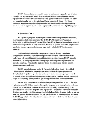 OSHA dispone de varios comités asesores continuos o especiales que brindan
consejos a la agencia sobre temas de seguridad y salud. Estos comités incluyen a
representantes administrativos, laborales y de agencias estatales así como una o más
personas designadas por el Secretario del Departamento de Salud y Servicios
Humanos. Los miembros también pueden incluir a representantes de profesiones
asociadas con la seguridad y la salud ocupacionales y a miembros del público general.
Vigilancia de OSHA
La vigilancia juega un papel importante en el esfuerzo para reducir lesiones,
enfermedades y fallecimientos laborales de OSHA. Mediante los Programas
Mejorados de Vigilancia que Enfocan Sitios Específicos, la agencia manda un mensaje
claro que dice que toma en serio su misión. Cuando la agencia encuentra empleadores
que fallan en sus responsabilidades de seguridad y salud, OSHA los trata con
seriedad.
Adicionalmente, administra y apoya un esfuerzo de guía y ayuda en
cumplimiento de salud y seguridad completo entre diversos sectores industriales
incluyendo a la industria general, marítima, construcción, y salud. OSHA también
administra y evalúa programas de salud y seguridad ocupacional para todas las
agencias federales, ayudándolos a proporcionar condiciones de trabajo sanos y
seguros para sus empleados.
OSHA también impone reglas de Asesoría Federal de Salud y Seguridad
Ocupacionales, administra un programa antidiscriminativo para proteger los
derechos de trabajadores que desean trabajar de forma sana y segura, y opera el
programa de acreditación de instrumentos de carga, que certifica los instrumentos de
carga de vehículos y los dispositivos que manejan materiales basados en tierra.
OSHA lleva a cabo sus actividades de vigilancia por medio de sus 10 oficinas
regionales y sus 90 oficinas locales. Para poder asegurar que los empleados se sientan
en libertad de participar en las actividades de seguridad y salud de la Ley OSH
prohíbe que un individuo despida, tome represalias o discrimine contra un empleado
debido a que este ha ejercido sus derechos bajo la Ley. Estos derechos incluyen quejas
a OSHA, pedido de una inspección OSHA, participación en una inspección por parte
de OSHA, y participación o testimonio en cualquier procedimiento relacionado a una
inspección OSHA.
 
