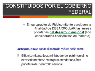 CONSTITUIDOS POR EL GOBIERNO
FEDERAL
 En su carácter de Fideicomitente persiguen la
finalidad de DESARROLLAR las aéreas
prioritarias del desarrollo nacional (son
considerados fideicomisos de fomento).
Cuandono,elcasodondeelBancodeMéxicoactúacomo:
 Elfideicomitente(oadministradordelpatrimonio)no
necesariamentesecreanparaatenderunaárea
prioritariadeldesarrollonacional
 
