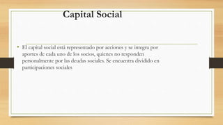 Capital Social 
• El capital social está representado por acciones y se integra por 
aportes de cada uno de los socios, quienes no responden 
personalmente por las deudas sociales. Se encuentra dividido en 
participaciones sociales 
 