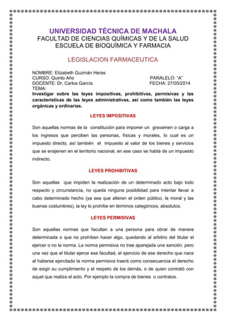 UNIVERSIDAD TÉCNICA DE MACHALA
FACULTAD DE CIENCIAS QUÍMICAS Y DE LA SALUD
ESCUELA DE BIOQUÍMICA Y FARMACIA
LEGISLACION FARMACEUTICA
NOMBRE: Elizabeth Guzmán Heras
CURSO: Quinto Año PARALELO: “A”
DOCENTE: Dr. Carlos García FECHA: 27/05/2014
TEMA:
Investigar sobre las leyes impositivas, prohibitivas, permisivas y las
características de las leyes administrativas, así como también las leyes
orgánicas y ordinarias.
LEYES IMPOSITIVAS
Son aquellas normas de la constitución para imponer un gravamen o carga a
los ingresos que perciben las personas, físicas y morales, lo cual es un
impuesto directo, así también el impuesto al valor de los bienes y servicios
que se enajenen en el territorio nacional, en ese caso se habla de un impuesto
indirecto.
LEYES PROHIBITIVAS
Son aquellas que impiden la realización de un determinado acto bajo todo
respecto y circunstancia, no queda ninguna posibilidad para intentar llevar a
cabo determinado hecho (ya sea que alteren el orden público, la moral y las
buenas costumbres), la ley lo prohíbe en términos categóricos, absolutos.
LEYES PERMISIVAS
Son aquellas normas que facultan a una persona para obrar de manera
determinada o que no prohíben hacer algo, quedando al arbitrio del titular el
ejercer o no la norma. La norma permisiva no trae aparejada una sanción, pero
una vez que el titular ejerce esa facultad, el ejercicio de ese derecho que nace
al haberse ejercitado la norma permisiva traerá como consecuencia el derecho
de exigir su cumplimiento y el respeto de los demás, o de quien contrató con
aquel que realiza el acto. Por ejemplo la compra de bienes o contratos.
 
