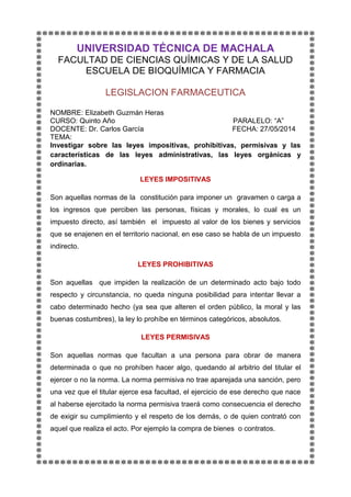UNIVERSIDAD TÉCNICA DE MACHALA
FACULTAD DE CIENCIAS QUÍMICAS Y DE LA SALUD
ESCUELA DE BIOQUÍMICA Y FARMACIA
LEGISLACION FARMACEUTICA
NOMBRE: Elizabeth Guzmán Heras
CURSO: Quinto Año PARALELO: “A”
DOCENTE: Dr. Carlos García FECHA: 27/05/2014
TEMA:
Investigar sobre las leyes impositivas, prohibitivas, permisivas y las
características de las leyes administrativas, las leyes orgánicas y
ordinarias.
LEYES IMPOSITIVAS
Son aquellas normas de la constitución para imponer un gravamen o carga a
los ingresos que perciben las personas, físicas y morales, lo cual es un
impuesto directo, así también el impuesto al valor de los bienes y servicios
que se enajenen en el territorio nacional, en ese caso se habla de un impuesto
indirecto.
LEYES PROHIBITIVAS
Son aquellas que impiden la realización de un determinado acto bajo todo
respecto y circunstancia, no queda ninguna posibilidad para intentar llevar a
cabo determinado hecho (ya sea que alteren el orden público, la moral y las
buenas costumbres), la ley lo prohíbe en términos categóricos, absolutos.
LEYES PERMISIVAS
Son aquellas normas que facultan a una persona para obrar de manera
determinada o que no prohíben hacer algo, quedando al arbitrio del titular el
ejercer o no la norma. La norma permisiva no trae aparejada una sanción, pero
una vez que el titular ejerce esa facultad, el ejercicio de ese derecho que nace
al haberse ejercitado la norma permisiva traerá como consecuencia el derecho
de exigir su cumplimiento y el respeto de los demás, o de quien contrató con
aquel que realiza el acto. Por ejemplo la compra de bienes o contratos.
 
