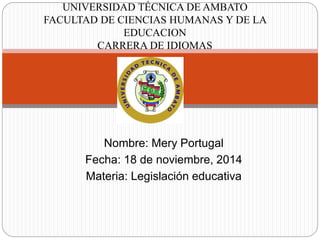UNIVERSIDAD TÉCNICA DE AMBATO 
FACULTAD DE CIENCIAS HUMANAS Y DE LA 
EDUCACION 
CARRERA DE IDIOMAS 
Nombre: Mery Portugal 
Fecha: 18 de noviembre, 2014 
Materia: Legislación educativa 
 