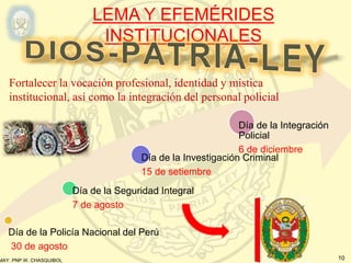 MAY. PNP W. CHASQUIBOL 10
LEMA Y EFEMÉRIDES
INSTITUCIONALES
Día de la Policía Nacional del Perú
30 de agosto
Día de la Seguridad Integral
7 de agosto
Día de la Investigación Criminal
15 de setiembre
Día de la Integración
Policial
6 de diciembre
Fortalecer la vocación profesional, identidad y mística
institucional, así como la integración del personal policial
 