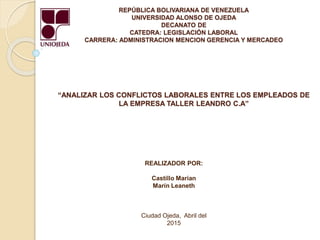 REPÚBLICA BOLIVARIANA DE VENEZUELA
UNIVERSIDAD ALONSO DE OJEDA
DECANATO DE
CATEDRA: LEGISLACIÓN LABORAL
CARRERA: ADMINISTRACION MENCION GERENCIA Y MERCADEO
“ANALIZAR LOS CONFLICTOS LABORALES ENTRE LOS EMPLEADOS DE
LA EMPRESA TALLER LEANDRO C.A”
REALIZADOR POR:
Castillo Marian
Marín Leaneth
Ciudad Ojeda, Abril del
2015
 