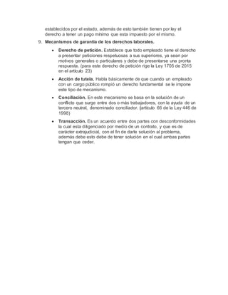 establecidos por el estado, además de esto también tienen por ley el
derecho a tener un pago mínimo que esta impuesto por el mismo.
9. Mecanismos de garantía de los derechos laborales.
 Derecho de petición. Establece que todo empleado tiene el derecho
a presentar peticiones respetuosas a sus superiores, ya sean por
motivos generales o particulares y debe de presentarse una pronta
respuesta. (para este derecho de petición rige la Ley 1705 de 2015
en el artículo 23)
 Acción de tutela. Habla básicamente de que cuando un empleado
con un cargo público rompió un derecho fundamental se le impone
este tipo de mecanismo.
 Conciliación. En este mecanismo se basa en la solución de un
conflicto que surge entre dos o más trabajadores, con la ayuda de un
tercero neutral, denominado conciliador. (artículo 66 de la Ley 446 de
1998)
 Transacción. Es un acuerdo entre dos partes con desconformidades
la cual esta diligenciado por medio de un contrato, y que es de
carácter extrajudicial, con el fin de darle solución al problema,
además debe esto debe de tener solución en el cual ambas partes
tengan que ceder.
 