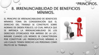 8. IRRENUNCIABILIDAD DE BENEFICIOS
MÍNIMOS.
EL PRINCIPIO DE IRRENUNCIABILIDAD DE BENEFICIOS
MÍNIMOS TOMA EN CONSIDERACIÓN QUE EL
DERECHO DEL TRABAJO SE CONSTRUYE SOBRE
NORMAS DE ORDEN PÚBLICO, LO CUAL IMPLICA QUE
SE IMPONGA LA IRRENUNCIABILIDAD DE LOS
DERECHOS OTORGADOS POR IMPERIO DE LA LEY,
MÁXIME CUANDO LOS MISMOS SE CARACTERIZAN
POR CONSTITUIR LAS PRERROGATIVAS MÍNIMAS A
LAS CUALES TIENEN DERECHO LAS PERSONAS COMO
FRUTO DE SU TRABAJO.
*PRINCIPIOS.
 