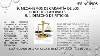 9. MECANISMOS DE GARANTÍA DE LOS
DERECHOS LABORALES.
9.1. DERECHO DE PETICIÓN.
TODA PERSONA TIENE DERECHO A
PRESENTAR PETICIONES
RESPETUOSAS A LAS AUTORIDADES
POR MOTIVOS DE INTERÉS GENERAL
O PARTICULAR Y A OBTENER
PRONTA RESOLUCIÓN. EL
LEGISLADOR PODRÁ REGLAMENTAR
SU EJERCICIO ANTE
ORGANIZACIONES PRIVADAS PARA
GARANTIZAR LOS DERECHOS
FUNDAMENTALES. (ART. 23 CP)
*PRINCIPIOS.
ESTÁ REGLADO EN EL ARTÍCULO 23 DE LA CP Y LA LEY 1755 DE 2015.
ES UN DERECHO
FUNDAMENTAL, CONSISTE
EN LA FACULTAD QUE
TIENE TODA PERSONA DE
PRESENTAR PETICIONES
RESPETUOSAS A LAS
AUTORIDADES, POR
MOTIVOS DE INTERÉS
GENERAL O PARTICULAR, Y
DE OBTENER PRONTA
RESOLUCIÓN.
 