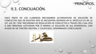 9.3. CONCILIACIÓN.
HACE PARTE DE LOS LLAMADOS MECANISMOS ALTERNATIVOS DE SOLUCIÓN DE
CONFLICTOS QUE EN NUESTRO PAÍS SE ENCUENTRA DEFINIDA EN EL ARTÍCULO 64 DE LA
LEY 446 DE 1998:“MECANISMO DE RESOLUCIÓN DE CONFLICTOS A TRAVÉS DEL CUAL DOS
O MÁS PERSONAS GESTIONAN POR SÍ MISMAS LA SOLUCIÓN DE SUS DIFERENCIAS, CON
AYUDA DE UN TERCERO NEUTRAL Y CALIFICADO, DENOMINADO CONCILIADOR.”
*PRINCIPIOS.
 