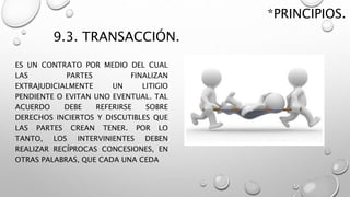 9.3. TRANSACCIÓN.
ES UN CONTRATO POR MEDIO DEL CUAL
LAS PARTES FINALIZAN
EXTRAJUDICIALMENTE UN LITIGIO
PENDIENTE O EVITAN UNO EVENTUAL. TAL
ACUERDO DEBE REFERIRSE SOBRE
DERECHOS INCIERTOS Y DISCUTIBLES QUE
LAS PARTES CREAN TENER. POR LO
TANTO, LOS INTERVINIENTES DEBEN
REALIZAR RECÍPROCAS CONCESIONES, EN
OTRAS PALABRAS, QUE CADA UNA CEDA
*PRINCIPIOS.
 