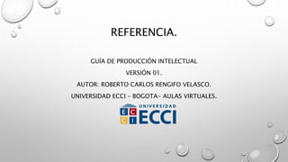 REFERENCIA.
GUÍA DE PRODUCCIÓN INTELECTUAL
VERSIÓN 01.
AUTOR: ROBERTO CARLOS RENGIFO VELASCO.
UNIVERSIDAD ECCI – BOGOTA- AULAS VIRTUALES.
 
