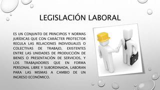 LEGISLACIÓN LABORAL
ES UN CONJUNTO DE PRINCIPIOS Y NORMAS
JURÍDICAS QUE CON CARÁCTER PROTECTOR
REGULA LAS RELACIONES INDIVIDUALES O
COLECTIVAS DE TRABAJO, EXISTENTES
ENTRE LAS UNIDADES DE PRODUCCIÓN DE
BIENES O PRESENTACIÓN DE SERVICIOS, Y
LOS TRABAJADORES QUE EN FORMA
PERSONAL LIBRE Y SUBORDINADA, LABORAN
PARA LAS MISMAS A CAMBIO DE UN
INGRESO ECONÓMICO.
 
