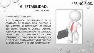 6. ESTABILIDAD.
SE ENTIENDE AL ARTICULO:
SI EL TRABAJADOR, EN DESARROLLO DE SU
CONTRATO DE TRABAJO TIENE DERECHO A
QUE MIENTRAS SE MANTENGAN LAS CAUSAS
QUE DIERON ORIGEN AL VÍNCULO LABORAL,
PUEDE CONTINUAR PRESTANDO SUS SERVICIOS,
SALVO QUE EL EMPLEADOR DE POR
TERMINADO EL CONTRATO DE TRABAJO, EN
CUYO CASO EL TRABAJADOR TENDRÁ DERECHO
AL RECONOCIMIENTO DE UNA INDEMNIZACIÓN
*PRINCIPIOS.
(ART. 52. CPT)
 