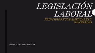 LEGISLACIÓN
LABORALPRINCIPIOS FUNDAMENTALES Y
GENERALES
JHOAN ALEXIS PEÑA HERRERA
 