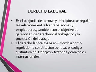 DERECHO LABORAL
• Es el conjunto de normas y principios que regulan
las relaciones entre los trabajadores y
empleadores, también con el objetivo de
garantizar los derechos del trabajador y la
protección del trabajo.
• El derecho laboral tiene en Colombia como
regulador la constitución política, el código
sustantivo del trabajos y tratados y convenios
internacionales
 
