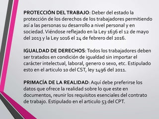 PROTECCIÓN DELTRABAJO: Deber del estado la
protección de los derechos de los trabajadores permitiendo
así a las personas su desarrollo a nivel personal y en
sociedad.Viéndose reflejado en la Ley 1636 el 12 de mayo
del 2013 y la Ley 1016 el 24 de febrero del 2016.
IGUALDAD DE DERECHOS:Todos los trabajadores deben
ser tratados en condición de igualdad sin importar el
carácter intelectual, laboral, genero o sexo, etc. Estipulado
esto en el articulo 10 del CST, ley 1496 del 2011.
PRIMACÍA DE LA REALIDAD:Aquí debe preferirse los
datos que ofrece la realidad sobre lo que este en
documentos, reunir los requisitos esenciales del contrato
de trabajo. Estipulado en el articulo 53 del CPT.
 