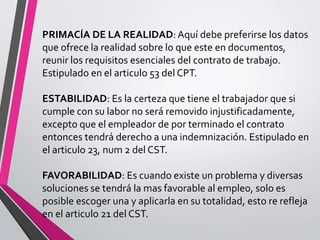 PRIMACÍA DE LA REALIDAD:Aquí debe preferirse los datos
que ofrece la realidad sobre lo que este en documentos,
reunir los requisitos esenciales del contrato de trabajo.
Estipulado en el articulo 53 del CPT.
ESTABILIDAD: Es la certeza que tiene el trabajador que si
cumple con su labor no será removido injustificadamente,
excepto que el empleador de por terminado el contrato
entonces tendrá derecho a una indemnización. Estipulado en
el articulo 23, num 2 del CST.
FAVORABILIDAD: Es cuando existe un problema y diversas
soluciones se tendrá la mas favorable al empleo, solo es
posible escoger una y aplicarla en su totalidad, esto re refleja
en el articulo 21 del CST.
 