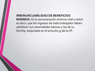 IRRENUNCUABILIDAD DE BENEFICIOS
MINIMOS: Es la remuneración mínima vital y móvil
es decir, que los ingresos de todo trabajador deben
satisfacer sus necesidades básicas y las de su
familia, estipulado en el articulo 53 de la CP.
 