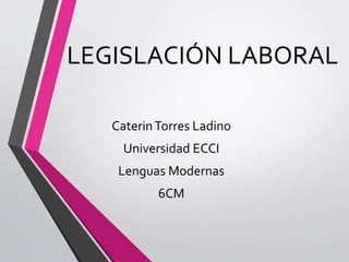 LEGISLACIÓN LABORAL
CaterinTorres Ladino
Universidad ECCI
Lenguas Modernas
6CM
 