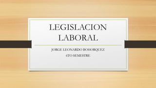 LEGISLACION
LABORAL
JORGE LEONARDO BOHORQUEZ
6TO SEMESTRE
 