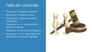 Tabla de contenido
• Diapositiva 1: Legislacion Laboral
• Diapositiva 2: Derecho Laboral
• Diapositiva 3: Legislacion Laboral
( definicion)
• Diapositiva 4 a 12 : Principios de la
legislacion Laboral.
• Diapositiva 13: Normatividad Vigente.
• Diapositiva 14 a 17: Mecanismos de
Garantía de los derechos laborales
para
 