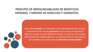 PRINCIPIO DE IRRENUNCIABILIDAD DE BENEFICIOS
MÍNIMOS, Y MÍNIMO DE DERECHOS Y GARANTÍAS
Bajo este principio, el trabajador está imposibilitado de privarse,
voluntariamente, de las garantías que le otorga la legislación
laboral, aunque sea por beneficio propio. Lo que sea renunciado
está viciado de nulidad absoluta. La autonomía de la voluntad no
tiene ámbito de acción para los derechos irrenunciables
v
b
 